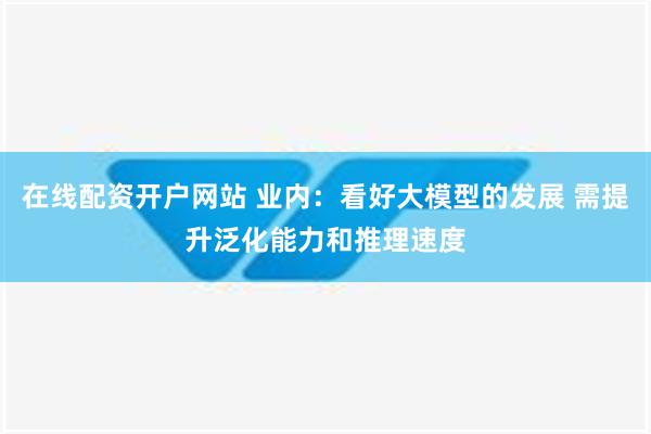 在线配资开户网站 业内：看好大模型的发展 需提升泛化能力和推理速度