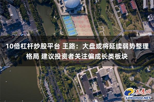 10倍杠杆炒股平台 王路：大盘或将延续弱势整理格局 建议投资者关注偏成长类板块