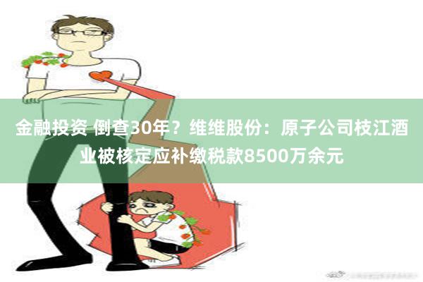 金融投资 倒查30年？维维股份：原子公司枝江酒业被核定应补缴税款8500万余元