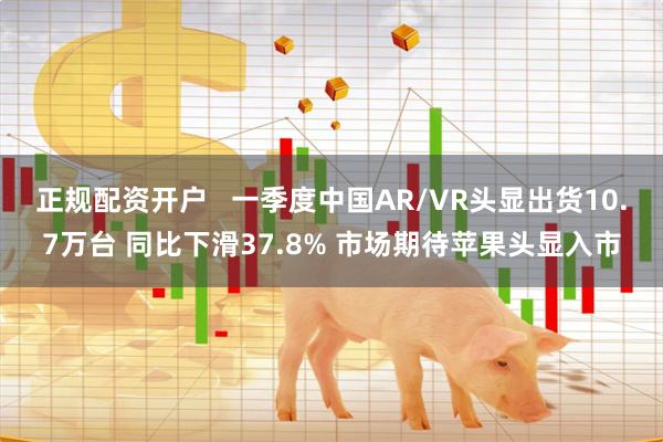 正规配资开户   一季度中国AR/VR头显出货10.7万台 同比下滑37.8% 市场期待苹果头显入市