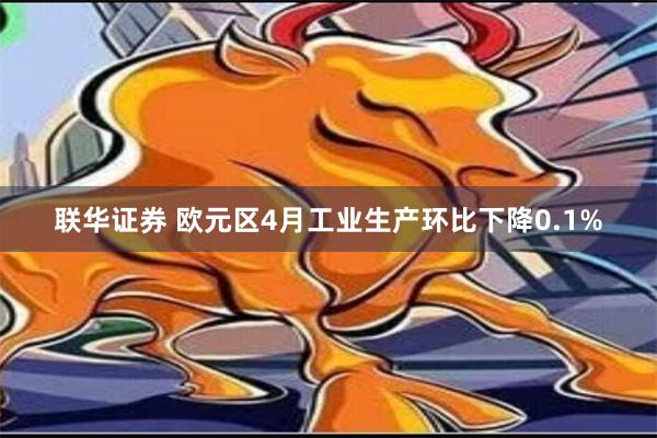 联华证券 欧元区4月工业生产环比下降0.1%