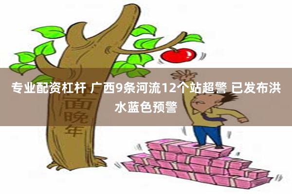 专业配资杠杆 广西9条河流12个站超警 已发布洪水蓝色预警