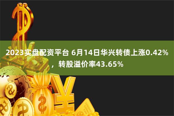 2023实盘配资平台 6月14日华兴转债上涨0.42%，转股溢价率43.65%