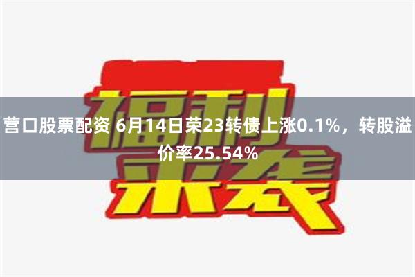 营口股票配资 6月14日荣23转债上涨0.1%，转股溢价率25.54%