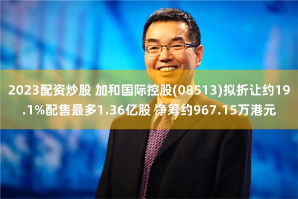 2023配资炒股 加和国际控股(08513)拟折让约19.1%配售最多1.36亿股 净筹约967.15万港元