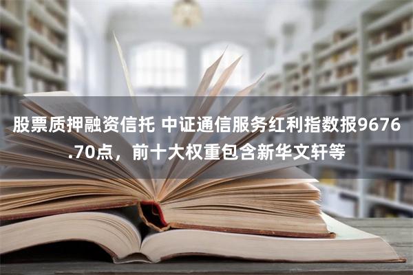 股票质押融资信托 中证通信服务红利指数报9676.70点，前十大权重包含新华文轩等