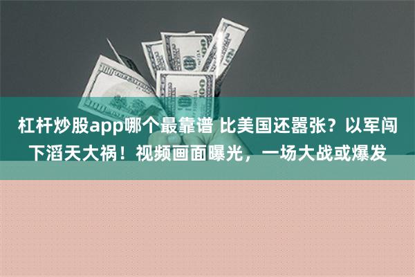 杠杆炒股app哪个最靠谱 比美国还嚣张？以军闯下滔天大祸！视频画面曝光，一场大战或爆发