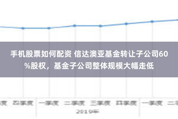 手机股票如何配资 信达澳亚基金转让子公司60%股权，基金子公司整体规模大幅走低