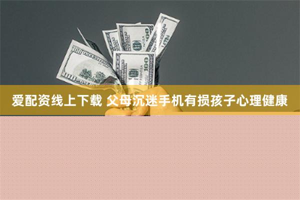 爱配资线上下载 父母沉迷手机有损孩子心理健康