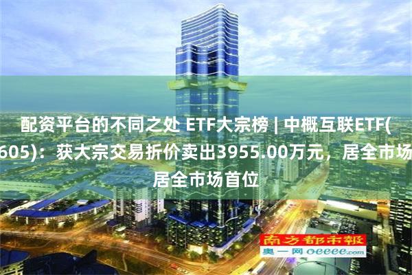 配资平台的不同之处 ETF大宗榜 | 中概互联ETF(159605)：获大宗交易折价卖出3955.00万元，居全市场首位