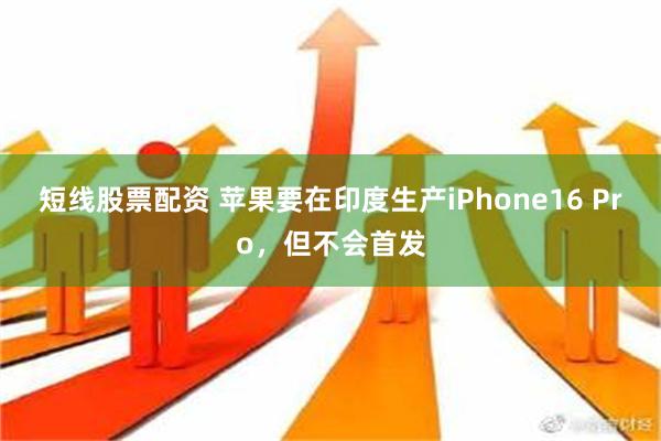 短线股票配资 苹果要在印度生产iPhone16 Pro，但不会首发