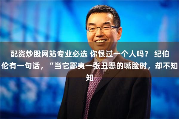 配资炒股网站专业必选 你恨过一个人吗？ 纪伯伦有一句话，“当它鄙夷一张丑恶的嘴脸时，却不知