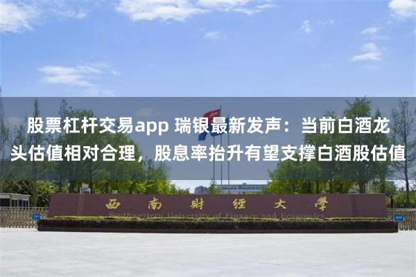 股票杠杆交易app 瑞银最新发声：当前白酒龙头估值相对合理，股息率抬升有望支撑白酒股估值