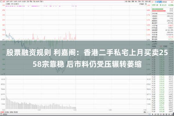 股票融资规则 利嘉阁：香港二手私宅上月买卖2558宗靠稳 后市料仍受压辗转萎缩