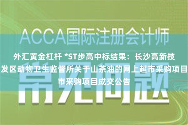 外汇黄金杠杆 *ST步高中标结果：长沙高新技术产业开发区动物卫生监督所关于山茶油的网上超市采购项目成交公告