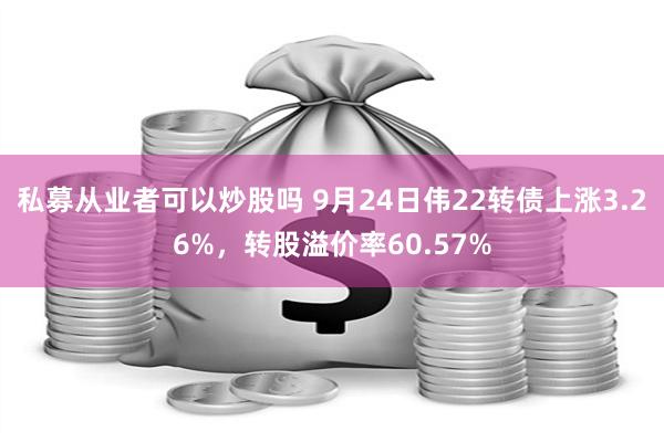 私募从业者可以炒股吗 9月24日伟22转债上涨3.26%，转股溢价率60.57%