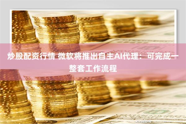 炒股配资行情 微软将推出自主AI代理：可完成一整套工作流程