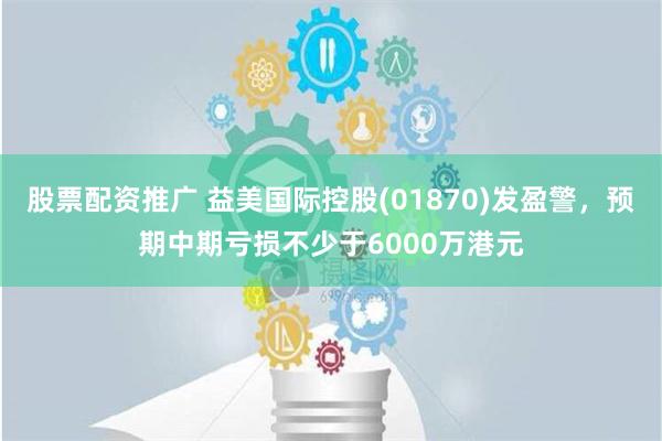 股票配资推广 益美国际控股(01870)发盈警，预期中期亏损不少于6000万港元