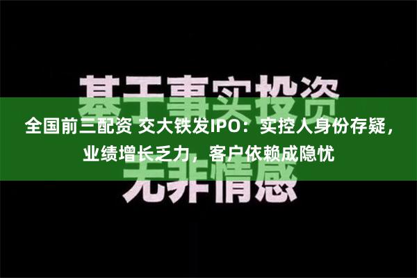 全国前三配资 交大铁发IPO：实控人身份存疑，业绩增长乏力，客户依赖成隐忧