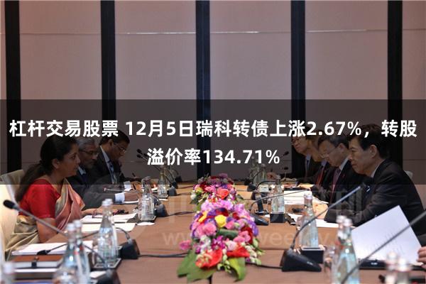 杠杆交易股票 12月5日瑞科转债上涨2.67%，转股溢价率134.71%