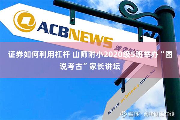 证券如何利用杠杆 山师附小2020级5班举办“图说考古”家长讲坛