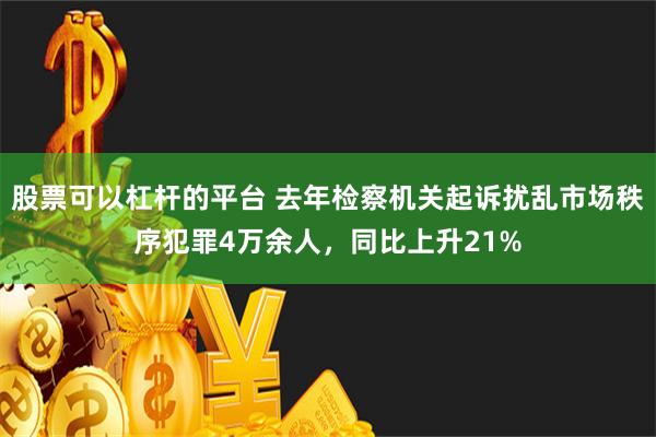 股票可以杠杆的平台 去年检察机关起诉扰乱市场秩序犯罪4万余人，同比上升21%