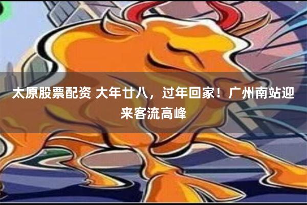 太原股票配资 大年廿八，过年回家！广州南站迎来客流高峰